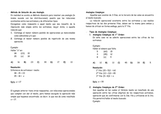 •• Método de Solución de una Analogía
En realidad no existe un Método Absoluto para resolver una analogía (lo
mismo sucede con las distribuciones), puesto que las relaciones
existentes entre sus extremos y de diferentes tipos.
Escogemos como respuesta a aquel medio que sea resuelto de la
Operación más simple entre los extremos, mejor dicho, a aquella
relación que:
1. Contenga el menor número posible de operaciones ya mencionadas
como admisibles y/o que:
2. Contenga el menor número posible de repetición de una misma
operación.
Ejemplo:
Hallar “x” en:
38 (23) 15
35 (x) 18
A) 16 B) 23 C) 39 D) 17 E) 13
Resolución:
Diferencia de extremos = medio
38 – 15 = 23
35 – 18 = x
Rpta. x = 17
El ejemplo anterior tiene otras respuestas, con relaciones operacionales
que cumplen con dar el medio, pero hemos escogido la operación más
simple que hayamos encontrado; es decir, lo que nos da como resultado
x = 17.
Analogías Complejas
Aquellas que constan de 3 filas, en la tercera de las cales se encuentra
el medio buscado.
La relación operacional existente entre los extremos y sus medios
respectivos de las dos primeras filas, deben ser la misma para ambas y
hemos de utilizar en forma análoga, para la 3ra
fila.
•• Tipos de Analogías Complejas
1. Analogías Complejas de 1er
Orden:
En este caso no se admite operaciones entre las cifras de los
extremos
Ejemplo:
Hallar el número que falta
5 (60) 15
3 (45) 12
8 (x) 5
A) 12 B) 13 C) 45 D) 39 E) 5
Resolución:
1ra
fila: (15 + 5)3 = 60
2da
fila: (12 + 3)3 = 45
3ra
fila: (5 + 8)3 = x
Rpta. x = 39
2. Analogías Complejas de 2do
Orden:
Son aquellas en las cuales el término medio es resultado de una
operación entre las cifras (dígitos) de los respectivos extremos,
operación que de confirmarse con la 2da. fila y utilizarse en la 3ra.
fila permitirá hallar el medio buscado.
Ejemplo:
 