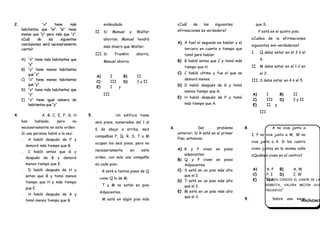 “QUIEN CONOCE EL SABOR DE LA
DERROTA, VALORA MEJOR SUS
TRIUNFOS”
ANÓNIMO
2. “x” tiene más
habitantes que “w”. “w” tiene
menos que “y” pero más que “z”.
¿Cuál de las siguientes
conclusiones será necesariamente
cierta?
A) “x” tiene más habitantes que
“y"
B) “y” tiene menos habitantes
que “z"
C) “x” tiene menos habitantes
que “y"
D) “x” tiene más habitantes que
“z”
E) “x” tiene igual número de
habitantes que “y”
endeudado.
II. Si Manuel y Walter
ahorran; Manuel tendrá
más dinero que Walter.
III. Si Franklin ahorra,
Manuel ahorra.
A) I B) II
C) III D) I y II
E) I y
III
4. A, B, C, E, F, G, H
han hablado, pero no
necesariamente en este orden:
Si una persona habló a la vez:
•• A habló después de F y
demoró más tiempo que B.
•• C habló antes que G y
después de B y demoró
menos tiempo que E.
•• D habló después de H y
antes que B y tomó menos
tiempo que H y más tiempo
que E.
•• H habló después de A y
tomó menos tiempo que B
5. Un edificio tiene
seis pisos, numerados del 1 al
6 de abajo a arriba, seis
compañías P, Q, R, S, T y M
ocupan los seis pisos, pero no
necesariamente en este
orden, con solo una compañía
en cada piso:
•• R está a tantos pisos de Q
como Q lo de M.
•• T y M no están en piso
Adyacentes.
•• M está en algún piso más
¿Cuál de las siguientes
afirmaciones es verdadera?
A) A fuel el segundo en hablar y el
tercero en cuanto a tiempo que
tomó para hablar.
B) B habló antes que C y tomó más
tiempo que H.
C) C habló ultimo y fue el que se
demoró menos.
D) D habló después de G y tomó
menos tiempo que A.
E) H habló después de F y tomó
más tiempo que A.
que S.
•• P está en el quinto piso.
¿Cuáles de la afirmaciones
siguientes son verdaderas?
I. Q debe estar en el 3 ó el
4.
II. M debe estar en el 1 ó en
el 2.
III. S debe estar en 4 ó el 5
A) I B) II
C) III D) I y II
E) II y
III
6. Del problema
anterior: Si R está en el primer
Piso, entonces:
A) R y P viven en pisos
adyacentes.
B) Q y P viven en pisos
Adyacentes.
C) S está en un piso más alto
que el 2.
D) T está en un piso más alto
que el 2.
E) M está en un piso más alto
que el 3.
8. A no vive junto a
I; P no vive junto a W, W no
vive junto a A. Si los cuatro
viven juntos en la misma calle
¿Quiénes viven en el centro?
A) A, P B) A, W
C) P, I D) I, W
E) N.A.
9. Sobre una mesa
 