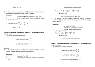 59
. Rpta.: S/. 345 .
2. Una camisa con su corbata cuestan 54 soles, si la corbata cuesta 16
soles menos que la camisa. ¿Cuánto cuesta la camisa?
Resolución:
• La suma es 54 soles. La diferencia es 16 soles.
• Si la corbata cuesta menos entonces la camisa
tiene costo mayor.
∴ 35
2
70
2
1654
==
−
=MayorCantidad
. Rpta.: S/. 35 .
Calcular 2 Cantidades conociendo la Suma (S) y el cociente (q) de una
división exacta
Se utilizan las siguientes relaciones
. 1
.
+
=
q
qS
MAYORCANTIDAD .
.
1+
=
q
S
MENORCANTIDAD .
Ejemplos:
1. La suma de 2 números es 420 si uno de ellos es el triple del otro;
calcular el mayor de dichos números aumentado en 15.
Resolución:
• La suma “S” es 420
• Si uno de ellos es el triple entonces su cociente es
30.
• Luego calculando el número mayor
315
4
3.420
13
3.420
1
.
# ==
+
⇒
+
=
q
qS
mayor
# mayor = 315
. ∴ El # mayor aumentado en 15 es 330 .
2. Un televisor y una radio grabadora cuestan S/. 1200. Si el televisor
cuesta el cuádruple de lo que vale la radio grabadora; ¿Cuento cuesta
cada artefacto?
Resolución:
• La suma es S/. 1200
• El cuádruple indica que el cociente es 4.
• Entre el Tv y la radio grabadora.
La radio grabadora es:
240
5
1200
14
1200
1
# ==
+
=
+
=
q
S
menor
# menor = 240
. ∴ La radio grabadora cuesta 240 soles .
Calcular 2 Cantidades conociendo la Diferencia (D) y el cociente (q) de
una división exacta
Se utilizan las siguientes relaciones
.
1
.
−
=
q
qD
MAYORCANTIDAD .
. 1−
=
q
D
MENORCANTIDAD .
. CANTIDAD MENOR = # MAYOR - D .
 
