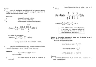 60
Ejemplos:
1. Entre los cargamentos de 2 camiones hay una diferencia de 1800
kilogramos. Si uno de ellos tiene el triple de carga de lo que tiene el
otro. ¿Cuál es la carga de uno de ellos?
Resolución:
• Hay una diferencia de 1 800 Kg.
• Hay un cociente de 3 (triple).
• Luego calculando el camión con carga mayor.
Kg
q
qD
mayor 2700
1
2
3.1800
900
13
3.1800
1
.
# ==
−
⇒
−
=
Y el camión con carga menor:
Kg
q
D
menor 900
2
1800
13
1800
1
# ==
−
⇒
−
=
. ∴ La carga de cada uno de ellos es 2700 Kg y 900 Kg .
2. Un padre tiene 43 años y su hijo 11 años. ¿Dentro de cuánto
tiempo la edad del padre será el triple de la edad de su hijo?
Resolución:
• Hay una diferencia (D) de edades:
43 – 11 = 32 años.
• En el futuro el triple de una de las edades es el
cociente 3.
• Luego hallando los años del padre e hijo en el
futuro:
años
q
D
menorHijo 16
2
32
13
32
1
# ==
−
⇒
−
==
Kg
q
qD
mayor 48
2
96
13
3.32
1
.
# ==
−
⇒
−
=
∴ Si en el futuro ambos tienen 48 y 16 años
y hoy tienen 43 y 11 años, se observa que
han pasado 5 años para que la edad del
padre sea el triple de la del hijo.
Calcular 2 Cantidades conociendo la Suma (S), el cociente (q) y el
Residuo (R) de una división inexacta
Se utilizan las siguientes relaciones
.
1
.
+
+
=
q
RqS
MAYORCANTIDAD .
. 1+
−
=
q
RS
MENORCANTIDAD .
. CANTIDAD MENOR = S - # MAYOR .
Ejemplos:
1. La suma de 2 números es 74, su cociente es 9 y su residuo es 4.
Hallar el número mayor.
 