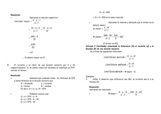 Resolución:
• Aplicando la relación respectiva:
1
.
+
+
=
q
rqS
mayorCantidad
=
10
49.74
1
49.74 +
=
+
+
q
=
10
4666 +
=
10
670
= 67
. ∴ El número mayor es 67. .
2. El cociente y el resto de una división inexacta son 4 y 30
respectivamente. Si se suman todos los términos el resultado es 574.
calcular el divisor:
Resolución:
• Sabemos que sumando todos los términos da 574
y estos términos de la división inexacta son:
D = dividendo q = cociente
d = divisor R = residuo
Es decir: D + d + q + R = 574
• Podemos concluir que:
D + d = 574 – q – R
D + d = 574 – 4 – 30
D + d = 574 – 34
D + d = 540
⇒ D + d = 540 es la suma conocida
• Aplicando la relación y sabiendo que el divisor es el
número menor.
1
#
+
−
=
q
RS
menor
102
5
510
14
30540
# ==
+
−
=menor
. ∴ El divisor es 102. .
Calcular 2 Cantidades conociendo la Diferencia (S) el cociente (q) y el
Residuo (R) de una división inexacta
Se utilizan las siguientes relaciones:
.
1
.
−
−
=
q
RqD
MAYORCANTIDAD .
. 1−
−
=
q
RD
MENORCANTIDAD .
. CANTIDAD MENOR = # mayor – D .
Ejemplos:
1. Hallar 2 números cuya diferencia sea 180, su cociente sea 6 y su
residuo 20.
Resolución:
Aplicando las relaciones
• # mayor =
5
206.180
1
. −
=
−
−
q
RqD
 
