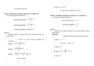 . ∴ Los números son 50 y 10 .
Calcular 2 Cantidades conociendo la Suma (D) y el Producto (P)
Se utilizan las siguientes relaciones:
.
2
42
DPD
MAYORCANTIDAD
−−
= .
.
2
42
DPD
MENORCANTIDAD
−+
= .
. CANTIDAD MENOR = # MAYOR – D .
Ejemplos:
1. Calcular la suma de 2 números tales que su diferencia sea 10 y su
producto 375.
• Al tener los datos directos, aplicamos las
relaciones:
# Mayor =
( ) ( )
2
10375410
2
++
# Mayor =
2
101500100 ++
# Mayor = 25
2
50
2
1040
2
101600
==
+
=
+
• Para el # menor:
# menor = 25 – 10 = 15
. ∴ La suma de los 2 números 25 + 15 = 40 .
Calcular 2 Cantidades conociendo el Producto (S) y el cociente (q)
Se utilizan las siguientes relaciones:
. qPMAYORCANTIDAD .= .
.
q
P
MENORCANTIDAD = .
Ejemplos:
1. El producto de 2 números es 180 y su cociente 20; hallar la suma de
estos números
Resolución:
• Teniendo los datos directos aplicamos relaciones
# Mayor = qP .
= 60360020.180 ==
# Mayor = 60
# Menor = 39
20
180
===
q
P
# menor = 3
 