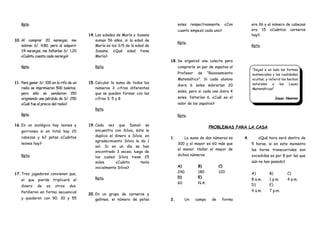 Rpta.
10. Al comprar 20 naranjas, me
sobran S/. 4.80; pero al adquirir
24 naranjas, me faltarían S/. 1.20
¿Cuánto cuesta cada naranja?
Rpta.
11. Para ganar S/. 100 en la rifa de un
radio se imprimieron 500 boletos,
pero sólo se vendieron 150
originando una pérdida de S/. 250
¿Cuál fue el precio del radio?
Rpta.
14.Las edades de María y Susana
suman 56 años, si la edad de
María es los 3/5 de la edad de
Susana. ¿Qué edad tiene
María?
Rpta.
15.Calcular la suma de todos los
números 2 cifras diferentes
que se pueden formar con las
cifras 3; 5 y 8
Rpta.
16.En un zoológico hay leones y
gorriones si en total hay 20
cabezas y 62 patas ¿Cuántos
leones hay?
Rpta.
17.Tres jugadores convienen que,
el que pierde triplicará el
dinero de os otros dos.
Perdieron en forma secuencial
y quedaron con 90; 30 y 55
19.Cada vez que Daniel se
encuentra con Silvia, éste le
duplica el dinero a Silvia, en
agradecimiento Silvia le da 1
sol. Si en un día se han
encontrado 3 veces; luego de
los cuales Silvia tiene 25
soles. ¿Cuánto tenía
inicialmente Silvia?
Rpta.
20.En un grupo de carneros y
gallinas, el número de patas
soles respectivamente. ¿Con
cuanto empezó cada uno?
Rpta.
18.Se organizó una colecta para
comprarle un par de zapatos al
Profesor de “Razonamiento
Matemático”. Si cada alumno
diera 6 soles sobrarían 20
soles, pero si cada uno diera 4
soles, faltarían 6. ¿Cuál es el
valor de los zapatos?
Rpta.
era 36 y el número de cabezas
era 15 ¿Cuántos carneros
hay?.
Rpta.
“Dejad a un lado las formas
sustanciales y las cualidades
ocultas, y referid los hechos
naturales a las Leyes
Matemáticas”
Isaac Newton
PROBLEMAS PARA LA CASA
1. La suma de dos números es
300 y el mayor es 60 más que
el menor. Hallar el mayor de
dichos números
A)
240
B)
180
C)
120
D)
60
E)
N.A.
2. Un campo de forma
4. ¿Qué hora será dentro de
5 horas, si en este momento
las horas transcurridas son
excedidas es por 8 por las que
aún no han pasado?
A)
8 a.m.
B)
1 p.m.
C)
4 p.m.
D)
4 a.m.
E)
7 p.m.
 