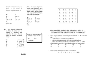 “MEJOR QUE APRENDER MUCHO,
ES APRENDER BUENAS COSAS”
A) José
Fernández
tienen la misma cantidad “x” de
dinero. Lo que tenían al
empezar, respectivamente es:
A)
x ; x
B)
x/4 , x/2
C)
x/4 ; 5x /4
D)
x/4 ; 7x/4
E)
3x/4 ; 5x/4
éste y del tercero al primero;
tantos como hay ahora en el
primero; resulta que habrá el
mismo número de fósforos en
cada grupo. ¿Cuántos había en
cada grupo inicialmente?
A)
20, 16, 12
B)
20, 14, 12
C)
20, 14, 14
D)
18, 16, 14
E)
N.A.
20. Para comprar 12 lapiceros
me faltan 19 soles, pero si
compro 8 lapiceros me
sobrarían 9 soles. ¿Cuánto
cuesta un lapicero y cuánto
tengo?
A) S/. 7 Y S/. 65
B) S/. 10 y S/. 70
C) S/. 11 y S/. 80
D) S/. 7 y S/. 60
E) S/. 10 y S/. 71
CLAVES
1. B
2. C
3. B
4. B
5. B
6. C
7. B
8. C
9. C
10. C
11. B
12. A
13. C
14. C
15. B
PREGUNTAS DEL EXAMEN DE ADMISIÓN – 2003 DE LA
UNIVERSIDAD NACIONAL MAYOR DE SAN MARCOS
1. Cinco Amigos rindieron un examen y la nota más alta fue 18. Si se sabe
que:
- André obtuvo la mitad de nota que Máximo.
- Piero obtuvo el promedio de las notas de David y Máximo.
- Omar obtuvo tanto como David, pero el triple de nota que André.
¿Cuál es la diferencia entre las notas que obtuvieron Piero y André?
A)
12
B)
3
C)
9
D)
6
E)
4
2. Hallar la suma de los términos de la sucesión finita
4 , 7 , 12 , 19 , . . . . . 292.
 
