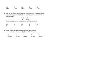 A)
1 836
B)
1 785
C)
1 863
D)
1 896
E)
1 752
3. Sea “n” un número entero positivo diferente de 1. si sumando a los
numeradores y restando a los denominadores una misma cantidad “x” en
las fracciones
n
1n −
y
1n
1
−
Se obtiene sus inversos multiplicativos, hallar el valor de “n”
A)
2
B)
6
C)
4
D)
3
E)
5
4. Hallar la suma de los 20 primeros términos de la sucesión
3 x 4 , 6 x 7 , 9 x 10 , 10 x 23 , . . . . .
1.
26 460
2.
28 520
3.
26 400
4.
28 400
5.
26 520
 