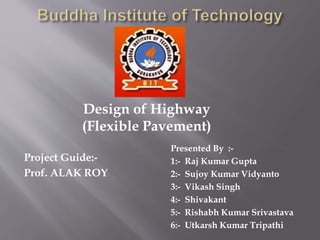 Project Guide:-
Prof. ALAK ROY
Presented By :-
1:- Raj Kumar Gupta
2:- Sujoy Kumar Vidyanto
3:- Vikash Singh
4:- Shivakant
5:- Rishabh Kumar Srivastava
6:- Utkarsh Kumar Tripathi
Design of Highway
(Flexible Pavement)
 