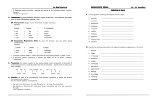 3er. Año Secundaria RAZONAMIENTO VERBAL 3er. Año Secundaria
• Y llamamos palabras derivadas a aquéllas que derivan de otra, mediante prefijos o sufijos.
Ejemplos:
"Deshuesar", "pelotazo".
2. Composición: Se da este fenómeno lingüístico cuando se unen dos o más elementos que pueden
existir en forma independiente (palabras – raíz ).
2.1. Yuxtaposición: En que se unen dos términos sin sufrir variaciones.
Ejemplo:
Lexema + Lexema = P. Yuxtapuesta
∗ coli + flor = coliflor
∗ gira + sol = girasol
∗ saca + punto = sacapunto
∗ corta + plumas = cortaplumas
2.2. Composición Propiamente dicha: Se unen dos términos, pero que sufren ligeras
modificaciones.
Ejemplo:
Lexema + Lexema = P. Propia
∗ verde + negro = verdinegro
∗ carro + coche = carricoche
• Llamamos palabras simples a aquéllos que tienen un solo lexema. Ejemplos: "cuenta", "gotas".
• Y llamamos palabras compuestas a aquéllas que tienen más de un lexema. Ejemplos:
"cuentagotas.
3. Parasíntesis: Se produce cuando, en una misma palabra, existe composición y derivación al
mismo tiempo. Es decir, cuando la palabra tiene más de un lexema; y además, tiene un prefijo o un
sufijo. Ejemplos:
siete - mes - ino mal - intencion - ado ropa - vej - ero
lexemas sufijo lexemas sufijo lexemas sufijo
↑ ↑ ↑ ↑ ↑ ↑ ↑ ↑ ↑
4. Imitación: Da lugar a las onomatopeyas. Estas palabras reproducen el sonido que produce
determinados seres u objetos.
Hay dos clases de palabras onomatopéyicas:
− Las que imitan directamente el sonido. Ejemplos: tic – tac, chap, chas, quiquiriqui
− Las utilizan esa imitación del sonido para formar una palabra (un verbo, un sustantivo).
Ejemplo:
chas – chasquear, chasquido.
PRÁCTICA DE CLASE
I. Lee las siguientes palabras y descomponlas en raíz y afijos.
1. descortés ....................................................................................
2. musculoso ....................................................................................
3. blanquiazul ....................................................................................
4. submarino ....................................................................................
5. casaquinta ....................................................................................
6. casucha ....................................................................................
7. bisabuelo ....................................................................................
8. alegrísimo ....................................................................................
9. embarcaciones ....................................................................................
10. inherente ....................................................................................
II. Clasifica los morfemas subrayados de las siguientes palabras en gramaticales y derivados.
1. envolver : ..................................................................................................................
2. silleta : ..................................................................................................................
3. contaremos : ..................................................................................................................
4. antibiótico : ..................................................................................................................
5. maldad : ..................................................................................................................
6. estudiantes : ..................................................................................................................
7. descontento : ..................................................................................................................
8. indisciplinado : ...............................................................................................................
9. actuaron : ..................................................................................................................
10. pequeñuelo : ...............................................................................................................
11. bombillas : ...............................................................................................................
12. emperatriz : ...............................................................................................................
 