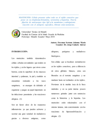 MASTOCITO: Célula presente sobre todo en el tejido conectivo que
posee en su citoplasma histamina, serotonina y heparina. Tras la
fijación de anticuerpos tipo IgE a la membrana y subsiguiente
reacción con el antígeno específico, liberan estas sustancias.
Universidad Técnica de Manabí
Facultad de Ciencias de la Salud- Escuela de Medicina
Portoviejo- Manabí- Ecuador/ Mayo 2018
Autora: Freeman Serrano Arianna María
Coautor: Dr. Jorge Cañarte Alcívar
INTRODUCCIÓN:
Los mastocitos también denominados
células cebadas son unidades que residen en
los tejidos, y en los lugares que sirven como
barrera, como la superficie de las mucosas
intestinal y pulmonar, la piel y también se
encuentran rodeando a los vasos
sanguíneos, se encargan de defender al
organismo y juegan un papel importante en
las infecciones parasitarias y las reacciones
alérgicas. (1)
Son un factor clave de las respuestas
inflamatorias ya que pueden activarse y
secretar una gran variedad de mediadores
gracias a diversos antígenos, como
alérgenos, patógenos y mediadores
fisiológicos.
Son células que se localizan normalmente
en los tejidos conectivos, pero a diferencia
de otros glóbulos blancos, estos son
liberados en el torrente sanguíneo y no
maduran hasta ser reclutados en los tejidos.
Provienen de la medula ósea de la línea
mieloides y en su parte interna poseen
numerosos gránulos junto con sustancias
como la histamina y la heparina. Los
mastocitos están relacionados con el
sistema inmune, más concretamente con las
reacciones de hipersensibilización y
alergias. (2)
 