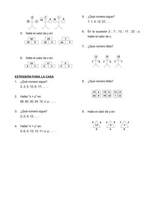 5. Halla el valor de y en:
6. Halla el valor de x en:
EXTENSIÓN PARA LA CASA
1. ¿Qué número sigue?
2; 3; 5; 10; 8; 17; . . . .
2. Hallar "x + y" en:
66; 60; 30; 24; 12; x; y; . . . .
3. ¿Qué número sigue?
2; 2; 4; 12; . . .
4. Hallar "x + y" en:
5; 6; 4; 12; 13; 11; x; y; . . . .
5. ¿Qué número sigue?
1; 1; 4; 12; 27; . . .
6. En la sucesión 2 ; 7 ; 12 ; 17 ; 22 ; x;
hallar el valor de x.
7. ¿Qué número falta?
8. ¿Qué número falta?
9. Halla el valor de y en:
 