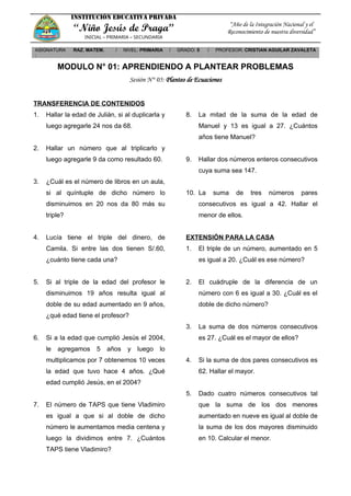 INSTITUCIÓN EDUCATIVA PRIVADA
“Niño Jesús de Praga”
INICIAL – PRIMARIA – SECUNDARIA
“Año de la Integración Nacional y el
Reconocimiento de nuestra diversidad”
ASIGNATURA
:
RAZ. MATEM. / NIVEL: PRIMARIA / GRADO: 5 / PROFESOR: CRISTIAN AGUILAR ZAVALETA
MODULO N° 01: APRENDIENDO A PLANTEAR PROBLEMAS
Sesión N° 05: Planteo de Ecuaciones
TRANSFERENCIA DE CONTENIDOS
1. Hallar la edad de Julián, si al duplicarla y
luego agregarle 24 nos da 68.
2. Hallar un número que al triplicarlo y
luego agregarle 9 da como resultado 60.
3. ¿Cuál es el número de libros en un aula,
si al quíntuple de dicho número lo
disminuimos en 20 nos da 80 más su
triple?
4. Lucía tiene el triple del dinero, de
Camila. Si entre las dos tienen S/.60,
¿cuánto tiene cada una?
5. Si al triple de la edad del profesor le
disminuimos 19 años resulta igual al
doble de su edad aumentado en 9 años,
¿qué edad tiene el profesor?
6. Si a la edad que cumplió Jesús el 2004,
le agregamos 5 años y luego lo
multiplicamos por 7 obtenemos 10 veces
la edad que tuvo hace 4 años. ¿Qué
edad cumplió Jesús, en el 2004?
7. El número de TAPS que tiene Vladimiro
es igual a que si al doble de dicho
número le aumentamos media centena y
luego la dividimos entre 7. ¿Cuántos
TAPS tiene Vladimiro?
8. La mitad de la suma de la edad de
Manuel y 13 es igual a 27. ¿Cuántos
años tiene Manuel?
9. Hallar dos números enteros consecutivos
cuya suma sea 147.
10. La suma de tres números pares
consecutivos es igual a 42. Hallar el
menor de ellos.
EXTENSIÓN PARA LA CASA
1. El triple de un número, aumentado en 5
es igual a 20. ¿Cuál es ese número?
2. El cuádruple de la diferencia de un
número con 6 es igual a 30. ¿Cuál es el
doble de dicho número?
3. La suma de dos números consecutivos
es 27. ¿Cuál es el mayor de ellos?
4. Si la suma de dos pares consecutivos es
62. Hallar el mayor.
5. Dado cuatro números consecutivos tal
que la suma de los dos menores
aumentado en nueve es igual al doble de
la suma de los dos mayores disminuido
en 10. Calcular el menor.
 