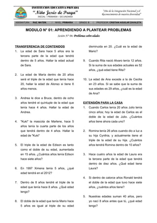 INSTITUCIÓN EDUCATIVA PRIVADA
“Niño Jesús de Praga”
INICIAL – PRIMARIA – SECUNDARIA
“Año de la Integración Nacional y el
Reconocimiento de nuestra diversidad”
ASIGNATURA
:
RAZ. MATEM. / NIVEL: PRIMARIA / GRADO: 5 / PROFESOR: CRISTIAN AGUILAR ZAVALETA
MODULO N° 01: APRENDIENDO A PLANTEAR PROBLEMAS
Sesión N° 06: Problemas sobre edades
TRANSFERENCIA DE CONTENIDOS
1. La edad de Sara hace 5 años era la
tercera parte de la edad que tendrá
dentro de 5 años. Hallar la edad actual
de Sara.
2. La edad de María dentro de 20 años
será el triple de la edad que tenía hace
20, hallar la edad de Alonso si tiene 8
años menos.
3. Andrea le dice a Bruce, dentro de ocho
años tendré el quíntuple de la edad que
tenía hace 4 años. Hallar la edad de
Andrea.
4. "Kuki" la mascota de Marlene, hace 5
años tenía la cuarta parte de los años
que tendrá dentro de 4 años. Hallar la
edad de "Kuki"
5. El triple de la edad de Edison es tanto
como el doble de su edad, aumentada
en 15 años. ¿Cuántos años tenía Edison
hace siete años?
6. En 1997 Ximena tenía 5 años, ¿qué
edad tendrá en el 2012?
7. Dentro de 8 años tendré el triple de la
edad que tenía hace 8 años. ¿Qué edad
tengo?
8. El doble de la edad que tenía Mario hace
5 años es igual al triple de su edad
disminuida en 20. ¿Cuál es la edad de
Mario?
9. Cuando Rita nació Alvaro tenía 12 años.
Si la suma de sus edades actuales es 52
años, ¿qué edad tiene Rita?
10. La edad de Ana excede a la de Cecilia
en 23 años. Si se sabe que la suma de
sus edades es 29 años, ¿cuál es la edad
de Ana?
EXTENSIÓN PARA LA CASA
1. Cuando Carlos tenía 20 años Julio tenía
cinco años; hoy la edad de Carlos es el
doble de la edad de Julio. ¿Cuántos
años tiene ahora cada uno?
2. Romina tenía 26 años cuando dio a luz a
su hija Cynthia, y actualmente tiene el
triple de la edad de su hija. ¿Cuántos
años tendrá Romina dentro de 10 años?
3. Hace cuatro años la edad de Laura era
la tercera parte de la edad que tendrá
dentro de diez años. ¿Qué edad tiene
Laura?
4. Si dentro de catorce años Ronald tendrá
el doble de la edad que tuvo hace siete
años, ¿cuántos años tiene?
5. Nuestras edades suman 40 años, pero
yo nací 8 años antes que tú, ¿qué edad
tengo?
 