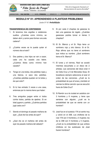 INSTITUCIÓN EDUCATIVA PRIVADA
“Niño Jesús de Praga”
INICIAL – PRIMARIA – SECUNDARIA
“Año de la Integración Nacional y el
Reconocimiento de nuestra diversidad”
ASIGNATURA
:
RAZ. MATEM. / NIVEL: PRIMARIA / GRADO: 5 / PROFESOR: CRISTIAN AGUILAR ZAVALETA
MODULO N° 01: APRENDIENDO A PLANTEAR PROBLEMAS
Sesión N° 07: Probabilidades
TRANSFERENCIA DE CONTENIDOS
1. Si tenemos tres argollas o eslabones
sueltos. ¿Cuántas como mínimo, se
deben abrir y cerrar para formar una sola
cadena?
2. ¿Cuánta veces se le puede quitar el
número dos al seis?
3. Dos padres y dos hijos se van a cazar,
cada uno ha cazado una liebre.
¿Cuántos libres como mínimo han
cazado?
4. Tengo en una bolsa, dos pelotitas rojas y
una blanca, si saco dos pelotitas.
¿Cuántas pelotitas quedan en la bolsa y
de qué color?
5. Si tú has entrado 3 veces a una casa,
entonces por lo menos tiene que haber:
6. Tres amiguitos juegan entre sí todos
contra todos, partida de ajedrez. Si en
total jugaron y partido. ¿Cuántos partidos
jugó cada uno?
7. Siendo el domingo el pasado mañana de
ayer. ¿Qué día fue antes de ayer?
8. ¿Qué día es el mañana del antes de
ayer de pasado mañana del sábado?
9. Si por cada 2 chapitas de gaseosa te
dan una gaseosa de regalo. ¿Cuántas
gaseosas podrás tomar si tienes 3
chapitas?
10. El Sr. Blanco y el Sr. Rojo tiene un
sombrero rojo y otro blanco. Si el Sr.
Rojo afirma que no tiene el sombrero
que indica su nombre. ¿Qué sombrero
tiene el Sr. Blanco?
11. El lunes y el viernes, Raúl se acostó
mientras escuchaba a un disco de 2
artistas. Las canciones del disco eran 4
de Celia Cruz y 6 de Mercedes Sosa. El
tocadiscos siempre selecciona al azar el
orden de las canciones. ¿Cuál es la
probabilidad de que el lunes y también el
viernes la última canción que se escuchó
fuera de Celia Cruz?
12. Si Ramón va a la ciudad en autobús con
3 hombres y 6 mujeres, y tiene que
sentarse con alguien, ¿cuál es la
probabilidad de que se siente con un
hombre?
13. José fue en el autobús 17A al centro hoy
y volvió en el 35B. Los chóferes de la
ruta 17A son 3 hombres y 3 mujeres; los
de la 35B son 5 hombres y 5 mujeres.
¿Cuál es la probabilidad de que ambos
chóferes en los autobuses de José
fueran hombres?
 