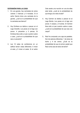 EXTENSIÓN PARA LA CASA
1. En una gaveta, hay camisetas de varios
colores: 2 blancas y 6 moradas. Si el
señor García toma una camiseta de la
gaveta, ¿cuál es la probabilidad de que
la camiseta sea blanca?
2. Hoy Emiliana se dedica a pescar en el
Lago Amarillo. Los peces en el lago son
pocos: 4 piscardos y 2 percas. Si
Emiliana lleva sólo un pez cuando vuelve
a casa, ¿cuál es la probabilidad de que
sea un piscardo?
3. Las 10 salas de conferencia en un
edificio tienen vistas diferentes: 5 miran
al este y 5 miran al oeste. Si el señor
Cela asiste una reunión en una de ellas
esta tarde, ¿cuál es la probabilidad de
que tenga una vista al este?
4. Hoy Carmen se dedica a pescar en el
Lago Bonito. Los peces en el lago son
pocos: 4 carpas y 2 truchas. Si Carmen
lleva sólo un pez cuando vuelve a casa,
¿cuál es la probabilidad de que sea una
carpa?
5. Raúl ha comprado una caja de pasteles.
Son de sabores diferentes: 1 de dulce de
leche y 4 de crema. ¿Cuál es la
probabilidad de que el primer pastel que
Raúl coma sea de dulce de leche?
 