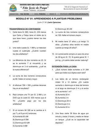 INSTITUCIÓN EDUCATIVA PRIVADA
“Niño Jesús de Praga”
INICIAL – PRIMARIA – SECUNDARIA
“Año de la Integración Nacional y el
Reconocimiento de nuestra diversidad”
ASIGNATURA
:
RAZ. MATEM. / NIVEL: PRIMARIA / GRADO: 5 / PROFESOR: CRISTIAN AGUILAR ZAVALETA
MODULO N° 01: APRENDIENDO A PLANTEAR PROBLEMAS
Sesión N° 08: Cuatro Operaciones
TRANSFERENCIA DE CONTENIDOS
1. Carla tiene S/. 865, Irene S/. 239 menos
que Carla y Felipe tiene el doble de lo
que tiene Irene ¿cuánto tienen los tres
juntos?
2. Una radio cuesta S/. 1 868 y un televisor
cuesta el cuádruple. ¿Cuánto cuestan
los dos artefactos?
3. La diferencia de dos números es 23. Sí
se le aumenta 7 al minuendo y se
disminuye en 3 el sustraendo, ¿cuál es
la nueva diferencia?
4. La suma de dos números consecutivos
es 89. Hallar el número mayor.
5. Al efectuar 789 + 358 ¿cuántas decenas
hay en el resultado?
6. Raúl compra una TV por S/. 2 860 y un
DVD que le costó S/. 635 menos que el
TV. ¿Cuánto pago por los dos
artefactos?
7. Sí al número 84 326 se le cambia el 4
por 7 y el 8 por el 2 entonces:
A) Aumenta 63 UM
B) Disminuye 6 DM
C) Disminuye 63 UM
D) Aumenta 3 DM
E) Disminuye 36 UM
8. La suma de tres números consecutivos
es 108. Hallar el número mayor.
9. Mi madre tiene 37 años y yo tengo 13
años. ¿Cuántos años tendrá mi madre
cuando yo tengo 29 años?
10. Un comerciante compra un saco de arroz
de 36 kg en S/. 72. Si quiere ganar S/. 1
por kg. ¿A cuánto debe vender cada kg?
EXTENSIÓN PARA LA CASA
1. ¿Qué número debe sumarse a 31 284
para que todos sus dígitos sean seis?
2. Los lados de un terreno rectangular
miden 16 y 12 metros. ¿En cuánto
aumenta o disminuye el área del terreno
sí al largo se disminuye 2 m y al ancho
se le aumenta 1 m?
A) Aumenta 20 m
B) Aumenta 2 m
C) Disminuye 20 m
D) Disminuye 2 m
E) Aumenta 22 m
3. Una llave vierte 36 litros de agua por
minuto y tarda 3 horas y media en llenar
un tanque. ¿Cuál es la capacidad del
depósito?
 