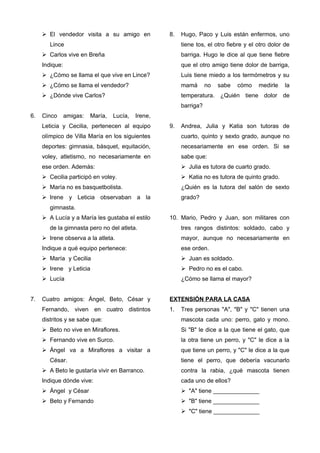  El vendedor visita a su amigo en
Lince
 Carlos vive en Breña
Indique:
 ¿Cómo se llama el que vive en Lince?
 ¿Cómo se llama el vendedor?
 ¿Dónde vive Carlos?
6. Cinco amigas: María, Lucía, Irene,
Leticia y Cecilia, pertenecen al equipo
olímpico de Villa María en los siguientes
deportes: gimnasia, básquet, equitación,
voley, atletismo, no necesariamente en
ese orden. Además:
 Cecilia participó en voley.
 María no es basquetbolista.
 Irene y Leticia observaban a la
gimnasta.
 A Lucía y a María les gustaba el estilo
de la gimnasta pero no del atleta.
 Irene observa a la atleta.
Indique a qué equipo pertenece:
 María y Cecilia
 Irene y Leticia
 Lucía
7. Cuatro amigos: Ángel, Beto, César y
Fernando, viven en cuatro distintos
distritos y se sabe que:
 Beto no vive en Miraflores.
 Fernando vive en Surco.
 Ángel va a Miraflores a visitar a
César.
 A Beto le gustaría vivir en Barranco.
Indique dónde vive:
 Ángel y César
 Beto y Fernando
8. Hugo, Paco y Luis están enfermos, uno
tiene tos, el otro fiebre y el otro dolor de
barriga. Hugo le dice al que tiene fiebre
que el otro amigo tiene dolor de barriga,
Luis tiene miedo a los termómetros y su
mamá no sabe cómo medirle la
temperatura. ¿Quién tiene dolor de
barriga?
9. Andrea, Julia y Katia son tutoras de
cuarto, quinto y sexto grado, aunque no
necesariamente en ese orden. Si se
sabe que:
 Julia es tutora de cuarto grado.
 Katia no es tutora de quinto grado.
¿Quién es la tutora del salón de sexto
grado?
10. Mario, Pedro y Juan, son militares con
tres rangos distintos: soldado, cabo y
mayor, aunque no necesariamente en
ese orden.
 Juan es soldado.
 Pedro no es el cabo.
¿Cómo se llama el mayor?
EXTENSIÓN PARA LA CASA
1. Tres personas "A", "B" y "C" tienen una
mascota cada uno: perro, gato y mono.
Si "B" le dice a la que tiene el gato, que
la otra tiene un perro, y "C" le dice a la
que tiene un perro, y "C" le dice a la que
tiene el perro, que debería vacunarlo
contra la rabia, ¿qué mascota tienen
cada uno de ellos?
 "A" tiene ______________
 "B" tiene ______________
 "C" tiene ______________
 