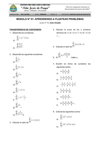 INSTITUCIÓN EDUCATIVA PRIVADA
“Niño Jesús de Praga”
INICIAL – PRIMARIA – SECUNDARIA
“Año de la Integración Nacional y el
Reconocimiento de nuestra diversidad”
ASIGNATURA
:
RAZ. MATEM. / NIVEL: PRIMARIA / GRADO: 5 / PROFESOR: CRISTIAN AGUILAR ZAVALETA
MODULO N° 01: APRENDIENDO A PLANTEAR PROBLEMAS
Sesión N° 03: Series Notables
TRANSFERENCIA DE CONTENIDOS
1. Desarrolla las sumatorias:
a)
∑
i=1
n
(−1)i−1
(i2
+1)
b)
∑
k=1
∞
k−1
k+1
2. Desarrolla las siguientes sumatorias:
a)
∑
i=1
6
1
i
=
b)
∑
i=1
5
(2i−1)=
c)
∑
i=1
8
i2
=
d)
∑
i=1
4
i3
=
e)
∑
i=1
5
(−1)i
⋅i=
f)
∑
i=1
10
(−1)i−1
⋅
1
i
=
g)
∑
i01
n
2i
=
h)
∑
i=1
n
1
2i−1 0
3. Calcular el valor de
∑
i=1
12
(i−1)(i+1)
4. Calcular la suma de los n primeros
términos de 1 x 6 + 2 x 7 + 3 x 8 + 4 x 9
+ ...
5. Calcular el valor de
∑
k=5
12
(k+1)(2k−3)
6. Si
∑
i=1
n
ui=
n2
+3n
2 , hallar ui
7. Escribir en forma de sumatoria las
siguientes series:
a)
1+
2
3
+
1
9
+
4
27
b)
1
2
+
2
3
+
3
4
+
4
5
+
5
6
c)
−
1
2
+
1
3
−
1
4
+
1
5
−
1
6
+
1
7
d)
1
3
+
1
6
+
1
9
+
1
12
e)
1+
2
3
+
3
5
+
4
7
+...
f)
2+
4
3
+
6
5
+
8
7
+
10
9
+...
8. Calcula las siguientes sumas:
a)
∑
i=1
5
(2i3
−i+3)=
b)
∑
i=1
7
(3i3
−2i2
+i−6)=
 