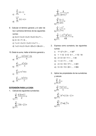 c)
∑
k=20
30
k(k−3)
=
d)
∑
k=8
k=10
2k(1−k)=
9. Calcular el término general y el valor de
los n primeros términos de las siguientes
sumas:
a) 2 x 3 + 3 x 4 + 4 x 5 + 5 x 6 + 6 x 7 + ...
b) 3 + 5 + 7 + 9 ...
c) 1 x 4 + 2 x 5 + 3 x 6 + 4 x 7 + ...
d) 1 x 2 + 4 x 3 + 9 x 4 + 25 x 5 + 36 x 6 + ...
10. Dada la suma, hallar el término general ui
a)
∑
i=1
n
ui=
2n3
+3n2
−5n
6
b)
∑
i=1
n
ui=
n3
+2n
3
c)
∑
i=1
n
ui=n2
+4 n
d)
∑
i=1
n
ui=
3n2
+7 n
2
EXTENSIÓN PARA LA CASA
1. Calcula las siguientes sumatorias:
1)
∑
k=1
7
k(k+1)
2
=
2)
∑
k=1
8
(3 k−2)=
3)
∑
k=1
6
k
(k+1)2
=
4)
∑
k=1
10
k−1
k+1
=
5)
∑
k=1
4
(−1)k
2k
+1
=
6)
∑
k=1
8
(−1)k
(k2
+1)
4 k
=
2. Expresa como sumatoria, las siguientes
sumas:
i) 12
+ 23
+ 34
+ … + 5051
ii) 1 ∙ 1 +2 ∙ 3 +3 ∙ 5 + … + 10 ∙ 19
iii) 2 + 5 + 8 + 11 + … + 44
iv) 1 + 4 + 7 + … + 43
v) 2 + 5 + 10 + 17 + … + 401
vi) 5 + 8 + 13 + 20 + … + 904
3. Aplica las propiedades de las sumatorias
y calcula:
i)
∑
k=4
25
4
22
=
ii)
∑
k=1
10
7(k3
+1)
5
=
iii)
∑
k=11
20
( k2
+2)(k−2)=
iv)
∑
k=1
13
(7+k )3
=
 