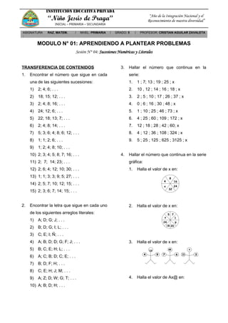INSTITUCIÓN EDUCATIVA PRIVADA
“Niño Jesús de Praga”
INICIAL – PRIMARIA – SECUNDARIA
“Año de la Integración Nacional y el
Reconocimiento de nuestra diversidad”
ASIGNATURA
:
RAZ. MATEM. / NIVEL: PRIMARIA / GRADO: 5 / PROFESOR: CRISTIAN AGUILAR ZAVALETA
MODULO N° 01: APRENDIENDO A PLANTEAR PROBLEMAS
Sesión N° 04: Sucesiones Numéricas y Literales
TRANSFERENCIA DE CONTENIDOS
1. Encontrar el número que sigue en cada
una de las siguientes sucesiones:
1) 2; 4; 6; . . .
2) 18; 15; 12; . . .
3) 2; 4; 8; 16; . . .
4) 24; 12; 6; . . .
5) 22; 18; 13; 7; . . .
6) 2; 4; 8; 14; . . .
7) 5; 3; 6; 4; 8; 6; 12; . . .
8) 1; 1; 2; 6; . . .
9) 1; 2; 4; 8; 10; . . .
10) 2; 3; 4; 5; 8; 7; 16; . . .
11) 2; 7; 14; 23; . . .
12) 2; 6; 4; 12; 10; 30; . . .
13) 1; 1; 3; 3; 9; 5; 27; . . .
14) 2; 5; 7; 10; 12; 15; . . .
15) 2; 3; 6; 7; 14; 15; . . .
2. Encontrar la letra que sigue en cada uno
de los siguientes arreglos literales:
1) A; D; G; J; . . .
2) B; D; G; I; L; . . .
3) C; E; I; Ñ; . . .
4) A; B; D; D; G; F; J; . . .
5) B; C; E; H; L; . . .
6) A; C; B; D; C; E; . . .
7) B; D; F; H; . . .
8) C; E; H; J; M; . . .
9) A; Z; D; W; G; T; . . .
10) A; B; D; H; . . .
3. Hallar el número que continua en la
serie:
1. 1 ; 7; 13 ; 19 ; 25 ; x
2. 10 , 12 ; 14 ; 16 ; 18 ; x
3. 2 ; 5 ; 10 ; 17 ; 26 ; 37 ; x
4. 0 ; 6 ; 16 ; 30 ; 48 ; x
5. 1 ; 10 ; 25 ; 46 ; 73 ; x
6. 4 ; 25 ; 60 ; 109 ; 172 ; x
7. 12 ; 18 ; 28 ; 42 ; 60; x
8. 4 ; 12 ; 36 ; 108 ; 324 ; x
9. 5 ; 25 ; 125 ; 625 ; 3125 ; x
4. Hallar el número que continua en la serie
gráfica:
1. Halla el valor de x en:
2. Halla el valor de x en:
3. Halla el valor de x en:
4. Halla el valor de Ax@ en:
 