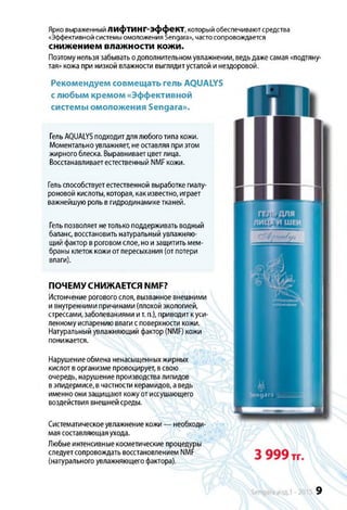 Ярко выраженный ЛИфті/ІНГ-эффекТ, который обеспечивают средства
«Эффективной системы омоложения Sengara», часто сопровождается
снижением влажности кожи.
Поэтомунельзязабыватьодополнительномувлажнении, ведьдажесамая«подтяну­
тая»кожа при низкой влажности выглядитусталойинездоровой.
Клажнение
Ц,
ngara
Нарушениеобмена ненасыщенныхжирных
кислотворганизмепровоцирует,всвою
очередь, нарушениепроизводствалипидов
вэпидермисе, вчастностикерамидов,аведь
именноонизащищаюткожуотиссушающего
воздействия внешнейсреды.
9
Систематическоеувлажнениекожи— необходи­
маясоставляющаяухода.
Любыеинтенсивныекосметические процедуры
следуетсопровождатьвосстановлениемNMF
(натуральногоувлажняющегофактора).
Рекомендуем совмещать гель AQUALYS
с любым кремом «Эффективной
системы омоложения Sengara».
ГельAQUALYSподходитдлялюбоготипакожи.
Моментальноувлажняет, неоставляяприэтом
жирногоблеска. Выравниваетцветлица.
Восстанавливаетестественный NMFкожи.
Гельспособствуетестественной выработкегиалу-
роновой кислоты, которая, какизвестно,играет
важнейшуюрольвгидродинамикетканей.
Гельпозволяетнетолькоподдерживатьводный
баланс, восстановитьнатуральныйувлажняю­
щийфакторвроговомслое,ноизащититьмем­
браныклетоккожиотпересыхания (отпотери
влаги).
ПОЧЕМУСНИЖАЕТСЯ NMF?
Истончениероговогослоя, вызванноевнешними
ивнутреннимипричинами(плохойэкологией,
стрессами,заболеваниями ит.п.), приводиткуси­
ленномуиспарениювлагисповерхности кожи.
Натуральныйувлажняющийфактор(NMF) кожи
понижается.
 