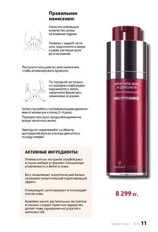 Правильное
нанесение:
Нанесите небольшое
количество крема
на влажныеладони.
Начиная сзадней части
шеи, поднимайтесь вверх
к ушам, растирая крем
до впитывания.
Постучите пальцами по зоне нанесения,
чтобыактивизировать кровоток.
Попередней части шеи,
отсередины подбородка
поднимайтесь вверх,
захватывая брыли щек,
заканчивая заушами.
Затемспускайтесь поглаживающими движени­
ями отмочки уха к плечу (3-4 раза).
Перекрестите руки, продолжая движение
вокруг молочных желез.
Никогда не надавливайте наобласть
щитовидной железы и всегдадвигайтесь
походулимфы!
АКТИВНЫЕ ИНГРЕДИЕНТЫ:
Углекислотные экстракты отрубей риса
и корня имбиря устраняют повышенную
утомляемость и вялость кожи.
Восстанавливают энергетический баланс,
оказывают моментальный подтягивающий
эффект.
Стимулируют, регенерируют и тонизируют
клетки кожи. О 299 ТГ.
Комплекс масел, растительных экстрактов
и сквалан создают приятные ощущения,
делают кожу одновременно упругой и
шелковистой.
Kengara
С ПЕПИААМИ 171.1;
Sengara изд.1 -2015 11
 