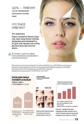 Клиническиеиспытания кремов 1-йступени проводились вЗАО Медицинский центр
косметической коррекции «Эклан», Испытательныйлабораторный центр (ИЛЦ)
Центральной клинической больницы (ЦКБРАН),г.Москва.
Экспертноезаключение№ 10135/704от 16/11/2011
КРЕМ ДЛЯ ЛИЦА
УНИВЕРСАЛЬНЫЙ
Лифтинг-эффект
СПЕПТИДАМИ 171 И18
КРЕМ ГЛАЗНОЙ
КОНТУР СУПЕРЛИФТИНГ
СПЕПТИДОМ171
Оценка эластичности
(эластометрия) кожи
Профилометрия Доппперометрия Оценка доплерометрии
Выравнивание Циркуляция крови в показала усиление
микрорельефа микрососудах ____
«-«Լ кровотока на 26,3 %
За4 недели применения
группами добровольцев
показатели
эластичности возросли на48,8 %.
Оценка профилометрии
(микрорельефа поверхности
кожи). Выравнивание рельефа
поверхности кожи на 16,8%.
ЦЕЛЬ— ЛИФТИНГ
за счетобновления
клеточного состава
кожи
ЧТОТАКОЕ
ЛИФТИНГ?
Это подтяжка.
Кожа становится более упру­
гой, овал лица более четким,
морщины разглаживаются,
но для этих процессов в коже
должно быть достаточно
влаги.
Всекремыслифтинг-эффек-
том необходимосопровождать
увлажнением кожи!
Sengara изд.1 -2015 13
 