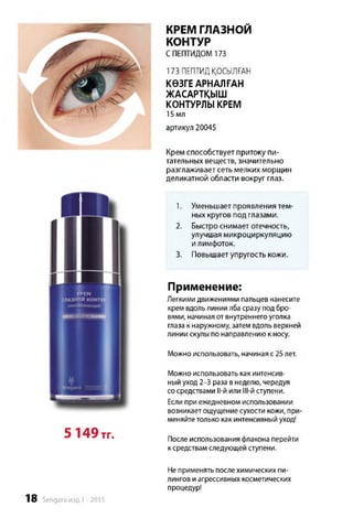 КРЕМ ГЛАЗНОЙ
КОНТУР
СПЕПТИДОМ 173
173 ПЕПТИД ҚОСЫЛҒАН
КӨЗГЕ АРНАЛҒАН
ЖАСАРТҚЫШ
КОНТУРЛЫ КРЕМ
15 мл
артикул 20045
Крем способствует притоку пи­
тательных веществ, значительно
разглаживает сеть мелких морщин
деликатной области вокруг глаз.
1. Уменьшает проявления тем­
ных кругов под глазами.
2. Быстро снимает отечность,
улучшая микроциркуляцию
и лимфоток.
3. Повышает упругость кожи.
Применение:
Легкими движениями пальцев нанесите
крем вдольлинии лба сразу под бро­
вями, начиная от внутреннего уголка
глаза к наружному, затем вдоль верхней
линии скулы по направлению к носу.
Можно использовать, начиная с 25лет.
5 149тг.
Можно использовать как интенсив­
ный уход 2-3 раза в неделю, чередуя
сосредствами ll-й или Ill-й ступени.
Если при ежедневном использовании
возникаетощущение сухости кожи, при­
меняйтетолько как интенсивный уход!
После использования флакона перейти
к средствам следующей ступени.
18 Sengara изд.1 -2015
Неприменять после химических пи-
лингов иагрессивных косметических
процедур!
 
