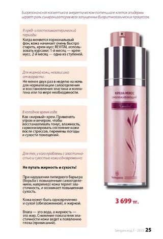 Биорезонансная косметика вэнергетическом потенциале клетокэпидермы
играет роль синхронизаторов всехзапущенныхбиоритмологическихпроцессов.
Впред- ипостклимактерический
периоды:
Когда меняется гормональный
фон, кожа начинает очень быстро
стареть, крем-мусс REVITAL исполь­
зовать курсами: 1-й месяц — крем-
мусс, 2-и месяц — одна из ступеней.
Дляжирной кожи, независимо
о т возраста:
Не менее двух раз в неделю на ночь
для нормализации салоотделения
и восстановления эластина и колла­
гена или по мере необходимости.
Вхолодноевремягода:
Как «жирный» крем. Применять
утром и вечером, чтобы
восстанавливать тонус, влажность,
гармонизировать состояние кожи
после стрессов, перемены погоды
и сухости помещений.
Для тех,у когопроблемы сэластично­
стью и сухостью кожиодновременно:
Не путать жирность и сухость!
При нарушении липидного барьера
(борьба с повышенным салоотделе-
нием, например) кожа теряет эла­
стичность, и возникает повышенная
сухость.
Кожа может быть одновременно
и сухой (обезвоженной), и жирной.
Влага — это вода, ажирность —
это жир. Снижение показателя эла­
стичности кожи ведет к появлению
птоза (провисаний).
КВЕМгМУСС
омолаживающий
3 699 тг.
Sengara изд.1 -2015 25
 