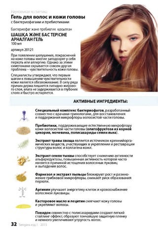 Гель для волос и кожи головы
с бактериофагами и пребиотиками
бактериофагжәне пребиотик қосылған
ШАШҚА ЖӘНЕ БАС ТЕРІСІНЕ
АРНАЛҒАН ГЕЛЬ
100 мл
артикул 20121
При появлении шелушения, покраснений
на коже головы многие заподозрят у себя
перхоть или аллергию. Однако за этими
симптомами скрывается совсемдругая
проблема - чувствительность кожи головы.
Специалисты утверждают, что первым
шагом к повышению чувствительности
кожи является обезвоживание. Всилу ряда
причин дерма лишается липидно-жирово­
го слоя, влага незадерживается в глубоких
слоях и быстро испаряется.
АКТИВНЫЕ ИНГРЕДИЕНТЫ:
Специальный комплекс бактериофагов, разработанный
совместно с врачами-трихологами, для восстановления
и поддержания микрофлоры волосистой части головы.
Пребиотики, поддерживающие естественную микрофлору
кожи волосистой части головы (олигофруктоза из корней
цикория, мочевина, полисахариды семян льна).
Экстракттравы хвоща является источником кремнийорга-
нических веществ, участвующих в укреплении и реставрации
структуры волос и коллагена кожи.
Экстракт семян тыквы способствует снижению активности
альфаредуктазы, повышенная активность которой часто
является причиной истощения волосяных луковиц
и выпадения волос.
Фарнезол и экстракт пыльцы блокируют рост и размно­
жение грибковой микрофлоры, снижают риск образования
перхоти.
Аргинин улучшает энергетику клеток и кровоснабжение
волосяной луковицы.
Касторовое масло и лецитин смягчают кожу головы
и укрепляют волосы.
Повидон совместно с полисахаридами создают легкий
стайлинг-эффект, образуюттончайшую защитную пленку
и немного увеличивают упругость волос.
Sengara изд.1 -2015
Наукоемкая косметика
 
