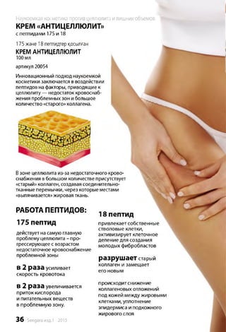 Наукоемкая косметика против целлюлита илишних объемов
КРЕМ «АНТИЦЕЛЛЮЛИТ»
с пептидами 175 и 18
Взоне целлюлита из-за недостаточного крово­
снабжения в большом количестве присутствует
«старый» коллаген, создавая соединительно­
тканные перемычки, через которые местами
«выпячивается» жировая ткань.
РАБОТА ПЕПТИДОВ:
175 пептид
действует на самую главную
проблему целлюлита - про­
грессирующее с возрастом
недостаточное кровоснабжение
проблемной зоны
в 2 раза усиливает
скорость кровотока
в 2 раза увеличивается
приток кислорода
и питательных веществ
в проблемную зону.
3 6 Sengara изд.1 -2015
18 пептид
привлекает собственные
стволовые клетки,
активизирует клеточное
деление для создания
молодых фибробластов
разрушает старый
коллаген и замещает
его новым
происходит снижен ие
коллагеновых отложений
под кожей между жировыми
клетками, уплотнение
эпидермиса и подкожного
жирового слоя
175 жэне 18 пептидтер қосылған
КРЕМ АНТИЦЕЛЛЮЛИТ
100 мл
артикул 20054
Инновационный подход наукоемкой
косметики заключается в воздействии
пептидов на факторы, приводящие к
целлюлиту — недостаток кровоснаб­
жения проблемных зон и большое
количество «старого» коллагена.
 