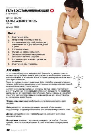 Скорая помощьдля всей семьи
ГЕЛЬ ВОССТАНАВЛИВАЮЩИЙ О
с аргинином
аргинин қосылған
ҚАЛПЫНА КЕЛТІРЕТІН ГЕЛЬ
100 мл
артикул 20055
Цели:
1. Облегчение боли.
2. Ускорение регенерации тканей.
В. Устранение последствий ушибов, рас­
тяжения связок и других повреждений
и травм.
4. Устранение отека.
5. Улучшение кровообращения.
6. Снижение мышечного напряжения,
боли после занятий спортом.
7. Устранение зуда, жжения при укусах
насекомых.
8. Облегчение при судорогах.
АРГИНИН
— протеинообразующая аминокислота. Он есть в организме каждого
человека и служит носителем и донором азота, необходимого в синтезе 0 н н
мышечной ткани. А это значит, что он ускоряет регенерацию клеток и воз- *с-с - <
действует на мышцы. но Щ н
Также он хорошо снимает мышечные боли, способен оказывать положи- հՀ
тельное действие на заживление и восстановление поврежденных тканей, nh
регенерировать кожу после ожогов. 1
Аргинин вызывает расширение сосудов и прилив крови. Нормализует
работу внутренних стенок сосудов и помогает расширять их, предотвра­
щая развитие атеросклеротических бляшек. Таким образом, он помогает
облегчить состояние при варикозном расширении вен, а мелкую сетку
из сосудиков и вовсе убрать.
Флавоноиды каштана способствуют восстановлению эластичности
сосудов.
Имбирь снижает риск воспалительных явлений и болезненных
ощущений при уходе за проблемными, чувствительными участками кожи.
Донник улучшает венозное кровообращение, устраняет застойные
явления втканях.
Подорожник повышает свертываемость крови при ушибах, обладает
кровоостанавливающим действием. Всочетании с ментолом устраняет
боль.
40 Sengara изд.1 -2015
 