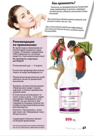 Рекомендации
по применению:
Во время курса применения не
рекомендуем умываться сред­
ствами сбольшим содержанием
ПАВ (поверхностно активных
веществ), пересушивающих кожу!
Не применять спиртовых
растворов!
Полноценный курс —4 недели.
Вкачестве профилактики исполь­
зовать по мере необходимости.
Содержимого флакона хватает OQQ
на 60дней применения. ТГ»
Если причиной угревой сыпи является демодекоз,
гель-лосьон *Пропионика» эффективен не будет. Sengara из 1 -2015 4 3
Какприменять?
Наносить на предварительно очищенную
кожупроблемныхучастков спомощью
ватногодиска, обильносмоченного гелем-
лосьоном.
Принанесениивдневноевремяоставить гель
накоженеменеечемна / час.
Прииспользованиипередсномобразовавил/-
= У £ Г т т н т ь ' •m rn m L
Перед началом критических дней
наносить наместа привычного
высыпания.
Вредких случаях использование
«Пропионики» может спрово­
цировать усиление проявления
угревой сыпи.
Вэтомслучае использовать то­
чечно 2 раза вдень + Гель-спрей
для мужчин «Невидимая Сила»
(20008), так как именно в нем
содержится большое количество
пиофагов (противогнойничковых
бактериофагов).
Нанесите «Пропионику», затем
чем через час «Невидимую Силу».
Лучше на ночь.
для
Я ПРОБЛЕМНОЙ КОЖИ
 