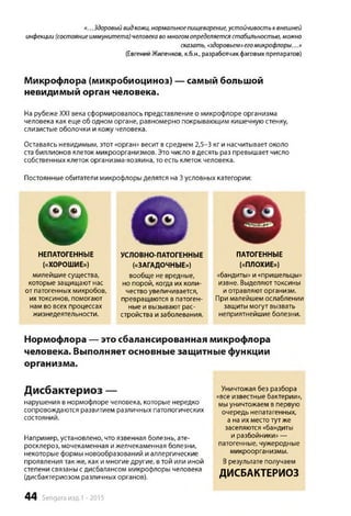 «...Здоровыйвидкожи,нормальноепищеварение,устойчивостьквнешней
инфекции(состояниеиммунитета)человекавомногомопределяетсястабильностью,можно
сказать,«здоровьем»егомикрофлоры...»
(ЕвгенийЖиленков, к.б.н., разработчикфаговыхпрепаратов)
Микрофлора (микробиоциноз) — самый большой
невидимый орган человека.
На рубеже XXI века сформировалось представление о микрофлоре организма
человека как еще об одном органе, равномерно покрывающим кишечную стенку,
слизистые оболочки и кожу человека.
Оставаясь невидимым, этот «орган» весит всреднем 2,5-3 кг и насчитывает около
ста биллионов клеток микроорганизмов. Это число вдесять раз превышает число
собственных клеток организма-хозяина, то есть клеток человека.
Постоянные обитатели микрофлоры делятся на 3условных категории:
❁
НЕПАТОГЕННЫЕ
(«ХОРОШИЕ»)
милейшие существа,
которые защищают нас
от патогенных микробов,
их токсинов, помогают
нам во всех процессах
жизнедеятельности.
Нормофлора — это сбалансированная микрофлора
человека. Выполняет основные защитные функции
организма.
Дисбактериоз —
нарушения в нормофлоре человека, которые нередко
сопровождаются развитием различных патологических
состояний.
Например, установлено, что язвенная болезнь, ате­
росклероз, мочекаменная и желчекаменная болезни,
некоторые формы новообразований и аллергические
проявления также, как и многие другие, втой или иной
степени связаны сдисбалансом микрофлоры человека
(дисбактериозом различных органов).
Уничтожая без разбора
«все известные бактерии»,
мы уничтожаем в первую
очередь непатагенных,
а на их местотут же
заселяются «бандиты
и разбойники» —
патогенные, чужеродные
микроорганизмы.
Врезультате получаем
ДИСБАКТЕРИОЗ
(«ЗАГАДОЧНЫЕ»)
вообще не вредные,
но порой, когда их коли­
чество увеличивается,
превращаются в патоген­
ные и вызывают рас­
стройства и заболевания.
(«ПЛОХИЕ»)
«бандиты» и «пришельцы»
извне. Выделяюттоксины
и отравляют организм.
При малейшем ослаблении
защиты могут вызвать
неприятнейшие болезни.
УСЛОВНО-ПАТОГЕННЫЕ ПАТОГЕННЫЕ
44 Sengara изд.1 -2015
 