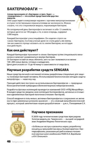 БАКТЕРИОФАГИ ֊
(слово произошло от «бактерии» и греч. fagos —
«пожиратель») — это особые представители царства
вирусов.
Они существуют в микромире наравне с прочими микроорганизмами
и служат естественными ограничителями их численности. Можно
сказать, что это специальные вирусы, поражающие бактерии.
На сегодняшний день бактериофаги включают в себя 13 семейств,
которые делятся на 140 родов, ате, в свою очередь, содержат
5300 видов.
Каждый бактериофаг узкоспецифичен. Он нацелен строго на
«свою» бактерию, поэтому ученые даже не стали давать им имена,
так как намного проще называть их по имени бактерии, на которую
они действуют.
Как они действуют?
Каждый бактериофаг проникает в «свою» бактерию путем специального меха­
низма и начинает размножаться внутри бактерии.
От бактерии остаются лишь обломки, зато на свет появляются не менее
100-200 новых фагов, готовых к нападению.
Цикл длится всего от 15 до 40 минут в зависимости от вида фага.
Научные разработки средств SENGARA
Наши средства личной и интимной гигиены разработаны специально для защи­
ты полезных бактерий человека. Использование биологических методов защиты
микрофлоры — наше ноу-хау.
Принцип действия построен на использовании бактериофагов — природных
биоограничителей чужеродных (болезнетворных) микроорганизмов.
Разработка фаговых коллекций проводится компанией ООО «НПЦ МикроМир».
Вкаждое средство введена своя коллекция бактериофагов, активных в отноше­
нии одноименных бактерий-патогенов («плохих» бактерий).
Способ введения в гель живых, активных бактериофагов и сохранение их актив­
ности при заявленных условиях хранения — это сложный микробиологический
процесс, который запатентован нашим разработчиком — д.м.н., Панюшиным С.К.
Научное признание
В2008 году гигиеническим средствам присуждена
Золотая медаль им. Чижевского — высший наградной
знак Академии Медико-Технических наук.
«Забольшиезаслуги вразвитии науки, разработку
концепции производства серии биопрепаратов с бак­
териофагами, развивающейряд основныхположе­
ний научных школ академиков РАМНА.А. Воробьева
и И.Н. Блохиной».
46 Sengara изд.1 -2015
 