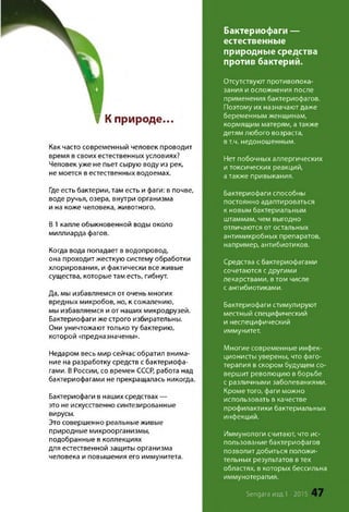 Бактериофаги —
естественные
природные средства
против бактерий.
Отсутствуют противопока­
зания и осложнения после
применения бактериофагов.
Поэтому их назначаютдаже
беременным женщинам,
кормящим матерям, атакже
детям любого возраста,
в т.ч. недоношенным.
Нет побочных аллергических
и токсических реакций,
атакже привыкания.
Бактериофаги способны
постоянно адаптироваться
к новым бактериальным
штаммам, чем выгодно
отличаются от остальных
антимикробных препаратов,
например, антибиотиков.
Средства с бактериофагами
сочетаются с другими
лекарствами, втом числе
с антибиотиками.
Бактериофаги стимулируют
местный специфический
и неспецифический
иммунитет.
Многие современные инфек­
ционисты уверены, что фаго­
терапия в скором будущем со­
вершит революцию в борьбе
с различными заболеваниями.
Кроме того, фаги можно
использовать в качестве
профилактики бактериальных
инфекций.
Иммунологи считают, что ис­
пользование бактериофагов
позволит добиться положи­
тельных результатов в тех
областях, в которых бессильна
иммунотерапия.
? Кприроде...
Как часто современный человек проводит
время в своих естественных условиях?
Человек уже не пьет сырую воду из рек,
не моется в естественных водоемах.
Где есть бактерии, там есть и фаги: в почве,
воде ручья, озера, внутри организма
и на коже человека, животного.
В 1 капле обыкновенной воды около
миллиарда фагов.
Когда вода попадает в водопровод,
она проходит жесткую систему обработки
хлорирования, и фактически все живые
существа, которые там есть, гибнут.
Да, мы избавляемся от очень многих
вредных микробов, но, к сожалению,
мы избавляемся и от наших микродрузей.
Бактериофаги же строго избирательны.
Они уничтожают только ту бактерию,
которой «предназначены».
Недаром весь мир сейчас обратил внима­
ние на разработку средств с бактериофа­
гами. В России, со времен СССР, работа над
бактериофагами не прекращалась никогда
Бактериофаги в наших средствах —
это не искусственно синтезированные
вирусы.
Это совершенно реальные живые
природные микроорганизмы,
подобранные в коллекциях
для естественной защиты организма
человека и повышения его иммунитета.
Sengara изд.1 -2015
 