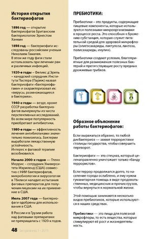 История открытия
бактериофагов
1896 год — открытие
бактериофагов Британским
бактериологом Эрнестом
Ханкин
1898 год — бактериофаги ис­
следованы российским ученым
Николаем Гамалея.
Вэтом же году фаги стали
использовать при лечении ран
и различных инфекций.
1920-е годы - Феликс д'Эрель
- канадский сотрудник Инсти­
тута Пастера (Париж) назвал
бактериофаги «бактериофа­
гами» и охарактеризовал их:
«вирусы, размножающиеся
в бактериях».
1940-е годы — везде, кроме
СССРразработки бактерио­
фагов вычеркнуты из числа
перспективных исследований.
Во всем мире популярность
приобретают антибиотики.
1980-е годы — эффективность
лечения антибиотиками значи­
тельно понизилась. Бактерии
выработали лекарственную
устойчивость.
Интерес к фаговой терапии
возобновился.
Начало 2000-х годов — Гленн
Моррис - сотрудник Универси­
тета Мэриленд (США) совмес­
тно с НИИ бактериофагов,
микробиологии и вирусологии
в Тбилиси наладил испытания
фаговых препаратов для полу­
чения лицензии на их примене­
ние в США.
Июль 2007 года — бактерио­
фаги одобрены для использо­
вания в США.
ВРоссии и в Грузии работа
над фаговыми препаратами
не прекращалась с 1920-х годов.
ПРЕБИОТИКИ:
Пребиотики - это продукты, содержащие
пищевые компоненты, которые исполь­
зуются полезными микроорганизмами
в процессе роста. Это способная к броже­
нию субстанция, которая служит пита­
тельной средой для здоровой микрофло­
ры (олигосахариды, лактулоза, лактоза,
полисахариды, инулин).
Пребиотики создают условия, благопри­
ятные для размножения полезных бак­
терий и препятствующие росту вредных
дрожжевых грибков.
Образное объяснение
работы бактериофагов:
Если выражаться образно, то любой
дисбактериоз — захваттеррористами
столицы государства, чтобы совершить
переворот.
Бактериофаги — это спецназ, который це­
ленаправленно уничтожает только «банду
террористов».
Если террор продолжался долго, то на­
селение города ослаблено, и ему нужна
гуманитарная помощь в виде продоволь­
ственных, медицинских и прочих грузов,
чтобы вернуться к нормальной жизни.
Этой помощью занимаются несколько
видов пребиотиков, которые используют­
ся в наших средствах.
Пребиотики — это пища для полезной
микрофлоры, то есть вещества, которые
стимулируют её рост и жизнедеятель­
ность.
48 Sengara изд.1 - 2015
 