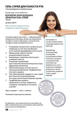 ГЕЛЬ-СПРЕЙДЛЯ ПОЛОСТИ РТА
с бактериофагами и пребиотиками
бактериофагжэне пребиотик
ҚОСЫЛҒАН АУЫЗ ҚУЫСЫНА
АРНАЛҒАН ГЕЛЬ-СПРЕЙ
100 мл
артикул 20013
Вамзнакоманеуверенность
всвежестисвоегодыхания?
Основная задача геля-спрея — нейтрализовать
вредоносные бактерии, не дать им закрепиться
на зубах и языке и образовать опасный налет
отходами своей жизнедеятельности.
1. Устранение неприятного запаха изо рта
(галитоза) за счет восстановления
естественной микрофлоры полости рта.
2. Уменьшение зубного налета
и кровоточивости десен.
3. Увлажнение слизистых полости рта/
снижение сухости.
4. Ускорение заживлений
при стоматологических вмешательствах,
вживлении имплантов.
5. Облегчение ухода за полостью рта
при ношении брекетов. Профилактика
плоского кариеса.
6. При заболеваниях парадонта гель-спрей
для полости рта рекомендован
как средство вспомогательной терапии.
7. Профилактика кариеса,
пародонтита, ангины, ларингита,
стоматита, гингивита (в том числе
у детей).
Бактериофаги в
составе активны против
следующих вредоносных
бактерий:
Wolinella Spp.
Actinomyces Spp.
Actinobacillus
actinomycetemcomitans
Porfiromonas gingivalis
Campylobacter Spp.
Bacteroides Spp.
Staphylococcus aureus
Streptococcus pyogenes
Streptococcus mutans
Pseudomonas aeruginosa
Proteus vulgaris
Klebsiella
Вкус и аромат — мята + ваниль.
Безопасен при проглатывании.
антимикробная
эффективность
бактериофагов прилечении
заболеваний пародонта.
- 1Концентрация микроорганиз- 1
мовв пародонтальном
ԳՃ кармане снижается в3разаfS J
послемесяца / / /
сопроводительной
терапии Տ Հ 1/
Незабывайте, что механическаяочистка зубовипо­
ходык стоматологупри использованиигеля-спреядля
полостирта неотменяются.
58 Sengara изд.1 -2015
свидетельствуютоб
 эффективности гелядляj
полостирта при
заболеваниях /£ !
пародонта. Տ ձ /
Ш 
іінэп
 