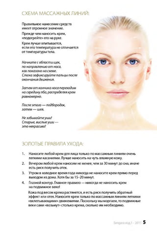 СХЕМА МАССАЖНЫХ ЛИНИЙ:
Правильное нанесениесредств
имеетогромноезначение.
Прежде чемнаносить крем,
«подогрейте»его на руке.
Кремлучше впитывается,
если еготемпература неотличается
оттемпературытела.
Начнитесобластищек,
понаправлениюот носа,
какпоказанонасхеме.
Слегказафиксируйтепальцыпосле
окончаниядвижения.
Затем от кончиканосапереходим
насерединулба,распределяякрем
равномерно.
Послеэтого —подбородок,
затем — шея.
Незабывайтеуши!
Старые, вислыеуши—
это некрасиво!
ЗОЛОТЫЕ ПРАВИЛА УХОДА:
1. Наносителюбой крем длялицатолько по массажнымлиниям очень
легкими касаниями.Лучше наносить на чуть влажную кожу.
2. Вечеромлюбой крем наносим неменее, чемза30минут досна, иначе
есть риск получитьотек.
3. Утром вхолодное время года никогда не наноситекрем прямо перед
выходом издома. Хотябыза 15-20 минут.
4. Глазной контур. Главноеправило—никогда не наносить крем
на подвижное веко!
Кожа под весом крема растянется, иестьриск получить обратный
эффект или отек. Наносите кремтолько помассажнымлиниямлегкими
«вклепывающими»движениями. Посколькумыморгаем, топодвижные
веки сами «возьмут»столько крема, сколько им необходимо.
15 5
 