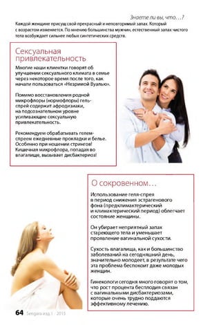 Знаете ли вы, ч то ... ?
Каждой женщине присущсвой прекрасный и неповторимый запах. Который
свозрастомизменяется. Помнениюбольшинствамужчин, естественныйзапахчистого
телавозбуждаетсильнеелюбыхсинтетическихсредств.
Сексуальная
привлекательность
Многие наши клиентки говорят об
улучшении сексуального климата в семье
через некоторое время после того, как
начали пользоваться «Незримой Вуалью».
Помимо восстановления родной
микрофлоры (нормофлоры) гель-
спрей содержит афродизиаки,
на подсознательном уровне
усиливающие сексуальную
привлекательность.
Рекомендуем обрабатывать гелем-
спреем ежедневные прокладки и белье.
Особенно при ношении стрингов!
Кишечная микрофлора, попадая во
влагалище, вызывает дисбактериоз!
О сокровенном...
Использование геля-спрея
в период снижения эстрагенового
фона (предклимактерический
и климактерический период) облегчает
состояние женщины.
Он убирает неприятный запах
стареющего тела и уменьшает
проявление вагинальной сухости.
Сухость влагалища, как и большинство
заболеваний на сегодняшний день,
значительно молодеет, в результате чего
эта проблема беспокоит даже молодых
женщин.
Гинекологи сегодня много говорят о том,
что рост процента бесплодия связан
с вагинальными дисбактериозами,
которые очень трудно поддаются
эффективному лечению.
64 Sengara изд.1 -2015
 