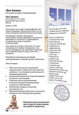 Средства биоочищения воздуха в помещениях
«Без Запаха»
Гель-спрей для дома с бактериофагами
«Без Запаха»
үйге арналған гель-спрей
бактериофапгар қосылған
200 мл
артикул 11156
Распыление геля-спрея сбактериофагами «Без
Запаха» формирует облако мельчайших частиц
влаги, насыщенных биоактивными веществами.
Бактериофаги находят чужеродные,
потенциально опасные бактерии и существенно
уменьшают их численность, одновременно
осаждая взвесь пыли со всеми ее
составляющими.
Гель-спрей «Без Запаха» нейтрален. Он может
использоваться влюбых помещениях, втом
числе в помещениях, где проживают маленькие
дети, лежачие больные и люди, склонные к
аллергиям.
Разработан специально для людей,
чувствительных к запахам, детей, аллергиков.
Обеспечивает:
1. Облегчение дыхания и улучшение
самочувствия в замкнутом пространстве,
особенно с системой централизованного
кондиционирования.
2. Уменьшение вероятности возникновения
аллергических реакций.
3. Снижение риска возникновения
и распространения бактериальных
и вирусных заболеваний.
4. Увлажнение воздуха, улучшение
настроения, сна.
5. Общеукрепляющее действие на организм
человека и систему органов дыхания.
Безопасен для использова­
ния в присутствии малень­
ких детей и животных.
Бактериофаги всоставе
активны противследующих
вредоносных бактерий:
Proteus mirabilis spp.
Corynebacteriumspp.
Bacteroidesspp.
Citrobacterfreundii spp.
Staphylococcus
epidermidisspp.
Actinomyces spp.
Staphylococcus
aureusspp.
Streptococcus
pyogenes spp.
Escherichiacoli spp.
Pseudomonas
aeruginosa spp.
Proteusvulgaris spp.
Klebsiella pneumoniae spp
Moraxella catarrhalis spp
Neisseriaspp.
ShigellaYersiniaspp.
Bacilluscereusspp
Bacillusthuringiensisspp
/«?/ бакгер*0^ 108 VQ
эффекмелапр*
обработкепоыещенни*  | 
է  Хранению чистоты№ |
содержанию Ш
wvwpooptaHvraMoa
4 »воаду*е.у£д'
ч՝2!!2иwjouasiS^
70 Sengara изд.1 - 2015
 