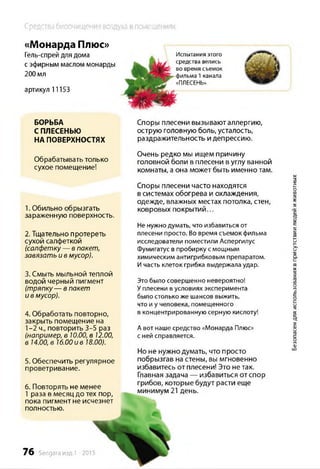 Средства биоочищения воздуха в помещениях
«Монарда Плюс»
Гель-спрей для дома
с эфирным маслом монарды
200 мл
артикул 11153
БОРЬБА
СПЛЕСЕНЬЮ
НА ПОВЕРХНОСТЯХ
Обрабатывать только
сухое помещение!
1. Обильно обрызгать
зараженную поверхность.
2. Тщательно протереть
сухой салфеткой
(салфетку — в пакет,
завязать и в мусор).
3. Смыть мыльной теплой
водой черный пигмент
(тряпку— в пакет
и в мусор).
4. Обработать повторно,
закрыть помещение на
1-2 ч., повторить 3-5 раз
(например, в 10.00, в 12.00,
в 14.00, в 16.00 и в 18.00).
5. Обеспечить регулярное
проветривание.
6. Повторять не менее
1 раза в месяц до тех пор,
пока пигмент не исчезнет
полностью.
76 Sengara изд.1 -2015
Споры плесени вызывают аллергию,
острую головную боль, усталость,
раздражительность и депрессию.
Очень редко мы ищем причину
головной боли в плесени в углу ванной
комнаты, а она может быть именно там.
Споры плесени часто находятся
в системах обогрева и охлаждения,
одежде, влажных местах потолка, стен,
ковровых покрытий...
Не нужно думать, что избавиться от
плесени просто. Во время съемок фильма
исследователи поместили Аспергилус
Фумигатус в пробирку смощным
химическим антигрибковым препаратом.
Ичасть клеток грибка выдержала удар.
Этобыло совершенно невероятно!
Уплесени вусловиях эксперимента
было столько же шансов выжить,
что и у человека, помещенного
в концентрированную серную кислоту!
А вот наше средство «Монарда Плюс»
с ней справляется.
Но не нужно думать, что просто
побрызгав на стены, вы мгновенно
избавитесь от плесени! Это не так.
Главная задача — избавиться от спор
грибов, которые будут расти еще
минимум 21 день.
Испытания этого
средства велись
во время съемок
фильма 1канала
«ПЛЕСЕНЬ»
Безопасендляиспользованиявприсутствиилюдейиживотных
 