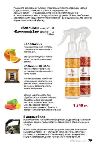 У каждого человека есть такой специальный и неповторимый «запах
родного дома», запах уюта, добра и защищенности.
Ароматерапия — это древнее, отточенное веками искусство
использования ароматов для укрепления здоровья. Яркие, необычные
ароматы наших средств никого не оставляют равнодушными. Это свежий
штрих, завершающий уборку.
«АпеЛЬСИН» артикул 11154
«КаМИННЫЙ Зал» артикул 11155
200 мл
«Апельсин»
Искрящийся аромат спелого,
сочного апельсина и знойного
летнего дня.
Эта гармонизирующая компо­
зиция подходит для спальни,
детской.
«Каминный Зал»
Камин нетолько согревает,
он создаетатмосферу особого
тепла и уюта.
Магия и богатство ароматов с
нотами кедра, эвкалипта, кар­
дамона, амбры, гальбанума и
розмарина создают романти­
ческое настроение.
Можно использовать для
обработки постельного белья,
полотенец, ванных комнат,
мест нахождения животных.
Они прекрасно удаляют
неприятные запахи и обладают
пылеотталкивающими свойствами.
Sengara г
эпдага
личного п к г л я »
И ! ЛИЧНОГО IW I
ПЛМПНЕЙАНТИСТМИ*
ОЧИЩЕНИЯ ВОДОЙ
ПРЕЙЛНТИСТЛП*
1ШЕНИЯ ВОЗДУХА
1 349 тт.
В автомобиле
при обработке поверхностей (торпеды, сидений) и распылении
в воздухе салона происходит нейтрализация отрицательного
заряда.
Аромакомпозиции не только устраняют неприятные запахи
выхлопных газов, но и улучшают самочувствие, облегчают
дыхание, поднимают настроение и улучшают микроклимат
внутри автомобиля, делая путешествие комфортным.
Sengara изд.1 -2015 79
 