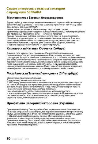 Самые интересные отзывы и истории
о продукции SENGARA
Масленникова Евгения Александровна
Здравствуйте, у меня аллергия на пылевого клеща перешла в бронхиальную
астму. Чуть где учую пыль — все, нос заложен и приступ тут как тут. А у меня
трое детей и без пыли НИКУДА.
Чего я только не делаю: все белье глажу с двух сторон, стираю
при температуре выше 60 градусов, вымораживаю зимой, а летом прожариваю
все постельные принадлежности — ничего не помогает.
Раньше пила разные таблетки (которые, кстати, тоже не очень помогают).
Но сейчас я кормлю грудью, и соответственно, никаких таблеток. Якупила
гель-спрей для биологического очищения воздуха и, знаете, мне помогло.
Распыляю в комнатах 2-3 раза в день (совместно с уборкой, конечно)
и вот уже неделю у меня не было ни одного приступа.
Кириловская Наталья Юрьевна (Сибирь)
Яначала свое знакомство с продукцией Sengara больше года назад
с применения «Геля восстанавливающего». Вэто время у нас мало кто знал
о продукции Senqara и тем более применял ее. Яего заказала, чтобы применять
для шеи и шейных позвонков, как показано на рисунке в каталоге. Но у меня
периодически бывают ноющие, изматывающие боли в мышцах ног, когда есть
такое выражение: «не знаешь, куда ноги деть». Ия решила попробовать
намазать этим гелем ноющие мышцы. Минут через 5-6 я поняла, что прошел
дискомфорт от стягивания мышц, что меня уже ничего не беспокоит.
Михайловская Татьяна Леонидовна (С-Петербург)
Моя история простая и небольшая.
Свозрастом у меня стали плохие ногти.
В 2010 году у меня стали слоиться и ломаться ногти не успевая даже отрасти
на 1мм! В2012 году в мае я решила сделать маникюр, на ногти был нанесен
био-гель. Очень долго ногти ломались и под гелем, особенно края, пока не
нанесли стекло-волокно, пользовалась 8 месяцев.
Через полгода ногти опять стали слоиться, не успевая отрастать!
И вот я решила приобрести гель для ногтей с монардой. Применяла не всегда
так, как описано, но все-таки через месяц я заметила, что у меня стали
отрастать ногти, они перестали слоиться.
Профатыло Валерия Викторовна (Украина)
Применяла «Монарду Плюс» для борьбы с черными пятнами (плесенью ли
не ясно) в стиральной машине (там, где порошок засыпается и по резиновому
кругу). Даже сняла ролик о том, как эти пятна уменьшились, а местами ушли!
И обрабатываю барабан машины с целью обеззараживания, ведь
влажность + тепло = среда для болезнетворных микробов и плесени.
Применяли Монарду Плюс для обработки багажника машины (попала вода
и машина простояла «мокрая»). И запах тухлости ушел, и никаких видимых
признаков плесени или грибка.
80 Sengara изд.1 -2015
 