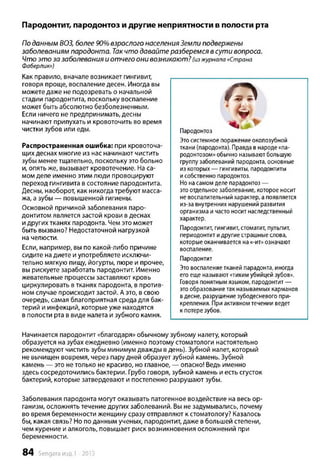 Пародонтит, пародонтоз и другие неприятности в полости рта
По данным ВОЗ, более 90% взрослого населения Земли подвержены
заболеваниям пародонта. Так ч то давайте разберемся в сути вопроса.
Ч то э т о за заболевания и отчего они возникают? (изжурнала «Страна
Фаберлик»)
Как правило, вначале возникает гингивит,
говоря проще, воспаление десен. Иногда вы
можете даже не подозревать о начальной
стадии пародонтита, поскольку воспаление
может быть абсолютно безболезненным.
Если ничего не предпринимать, десны
начинают припухать и кровоточить во время
чистки зубов или еды.
Распространенная ошибка: при кровоточа­
щих деснах многие из нас начинают чистить
зубы менее тщательно, поскольку это больно
и, опять же, вызывает кровотечение. На са­
мом деле именно этим люди провоцируют
переход гингивита в состояние пародонтита.
Десны, наоборот, как никогда требуют масса­
жа, а зубы — повышенной гигиены.
Основной причиной заболевания паро­
донтитом является застой крови в деснах
и других тканях пародонта. Чем это может
быть вызвано? Недостаточной нагрузкой
на челюсти.
Если, например, вы по какой-либо причине
сидите на диете и употребляете исключи­
тельно мягкую пищу, йогурты, пюре и прочее,
вы рискуете заработать пародонтит. Именно
жевательные процессы заставляют кровь
циркулировать в тканях пародонта, в против­
ном случае происходит застой. А это, в свою
очередь, самая благоприятная среда для бак­
терий и инфекций, которые уже находятся
в полости рта в виде налета и зубного камня.
Начинается пародонтит «благодаря» обычному зубному налету, который
образуется на зубах ежедневно (именно поэтому стоматологи настоятельно
рекомендуют чистить зубы минимум дважды в день). Зубной налет, который
не вычищен вовремя, через пару дней образует зубной камень. Зубной
камень — это не только не красиво, но главное, — опасно! Ведь именно
здесь сосредоточились бактерии. Грубо говоря, зубной камень и есть сгусток
бактерий, которые затвердевают и постепенно разрушают зубы.
Заболевания пародонта могут оказывать патогенное воздействие на весь ор­
ганизм, осложнять течение других заболеваний. Вы не задумывались, почему
во время беременности женщину сразу отправляют к стоматологу? Казалось
бы, какая связь? Но по данным ученых, пародонтит, даже в большей степени,
чем курение и алкоголь, повышает риск возникновения осложнений при
беременности.
( 7 >
Ж
Пародонтоз
Этосистемное поражениеоколозубной
ткани (пародонта). Правда внароде«па­
родонтозом»обычно называютбольшую
группузаболеваний пародонта, основные
из которых— гингивиты, пародонтиты
исобственно пародонтоз.
Нонасамомделе парадонтоз—
этоотдельноезаболевание, которое носит
невоспалительныйхарактер, апоявляется
из-за внутренних нарушений развития
организма и часто носит наследственный
характер.
Пародонтит, гингивит, стоматит, пульпит,
периодонтитидругиестрашныеслова,
которыеоканчивается на«-ит»означают
воспаление.
Пародонтит
Этовоспалениетканей парадонта, иногда
егоеще называют«тихимубийцей зубов».
Говоря понятным языком, пародонтит—
этообразованиетак называемых карманов
вдесне, разрушениезубодесневого при­
крепления. При активномтечении ведет
к потерезубов.
84 Sengara изд.1 -2015
 