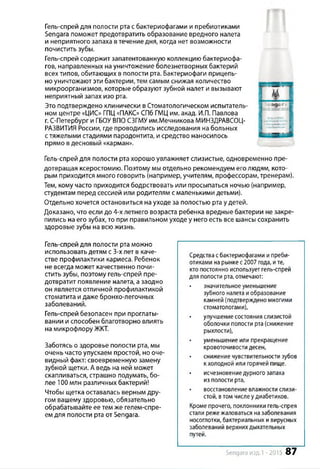 Гель-спрей для полости рта с бактериофагами и пребиотиками
Sengara поможет предотвратить образование вредного налета
и неприятного запаха в течение дня, когда нет возможности
почистить зубы.
Гель-спрей содержит запатентованную коллекцию бактериофа­
гов, направленных на уничтожение болезнетворных бактерий
всех типов, обитающих в полости рта. Бактериофаги прицель­
но уничтожают эти бактерии, тем самым снижая количество
микроорганизмов, которые образуют зубной налет и вызывают
неприятный запах изо рта.
Это подтверждено клинически в Стоматологическом испытатель­
ном центре «ЦИС» ГПЦ«ПАКС» СПб ГМЦ им. акад. И.П. Павлова
г. С-Петербург и ГБОУ ВПО СЗГМУ им.Мечникова МИНЗДРАВСОЦ-
РАЗВИТИЯ России, где проводились исследования на больных
с тяжелыми стадиями пародонтита, и средство наносилось
прямо вдесновый «карман».
Гель-спрей для полости рта хорошо увлажняет слизистые, одновременно пре­
дотвращая ксеростомию. Поэтому мы отдельно рекомендуем его людям, кото­
рым приходится много говорить (например, учителям, профессорам, тренерам).
Тем, кому часто приходится бодрствовать или просыпаться ночью (например,
студентам перед сессией или родителям с маленькими детьми).
Отдельно хочется остановиться на уходе за полостью рта у детей.
Доказано, что если до 4-х летнего возраста ребенка вредные бактерии не закре­
пились на его зубах, то при правильном уходе у него есть все шансы сохранить
здоровые зубы на всю жизнь.
Гель-спрей для полости рта можно
использовать детям с 3-х лет в каче­
стве профилактики кариеса. Ребенок
не всегда может качественно почи­
стить зубы, поэтому гель-спрей пре­
дотвратит появление налета, а заодно
он является отличной профилактикой
стоматита и даже бронхо-легочных
заболеваний.
Гель-спрей безопасен при проглаты­
вании и способен благотворно влиять
на микрофлору ЖКТ.
Заботясь о здоровье полости рта, мы
очень часто упускаем простой, но оче­
видный факт: своевременную замену
зубной щетки. А ведь на ней может
скапливаться, страшно подумать, бо­
лее 100 млн различных бактерий!
Чтобы щетка оставалась верным дру­
гом вашему здоровью, обязательно
обрабатывайте ее тем же гелем-спре­
ем для полости рта от Sengara.
Средствасбактериофагами ипреби­
отиками нарынкес2007 года, ите,
кто постоянно использует гель-спрей
для полости рта, отмечают:
• значительноеуменьшение
зубного налетаиобразование
камней (подтвержденомногими
стоматологами),
• улучшениесостоянияслизистой
оболочки полости рта(снижение
рыхлости),
уменьшение или прекращение
кровоточивости десен,
• снижение чувствительностизубов
к холодной или горячей пище.
исчезновениедурного запаха
из полости рта,
восстановление влажности слизи­
стой, втом числеудиабетиков.
Кроме прочего, поклонники гель-спрея
стали режежаловаться назаболевания
носоглотки, бактериальных и вирусных
заболеваний верхнихдыхательных
путей.
Sengara изд.1 -2015 87
 