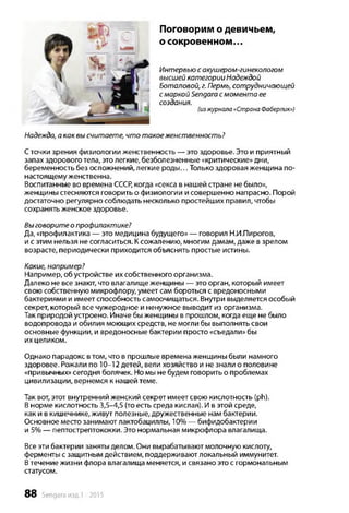 Поговорим о девичьем,
о сокровенном...
Интервью с акушером-гинекологом
высшей категории Надеждой
Боталовой, г. Пермь, сотрудничающей
смаркой Sengara смомента ее
создания.
(изжурнала«Страна Фаберлик»)
Надежда, а как вы считаете, что такое женственность?
Сточки зрения физиологии женственность — это здоровье. Это и приятный
запах здорового тела, это легкие, безболезненные «критические» дни,
беременность без осложнений, легкие роды... Только здоровая женщина по-
настоящему женственна.
Воспитанные во времена СССР, когда «секса в нашей стране не было»,
женщины стесняются говорить о физиологии и совершенно напрасно. Порой
достаточно регулярно соблюдать несколько простейших правил, чтобы
сохранять женское здоровье.
Выговорите о профилактике?
Да, «профилактика — это медицина будущего» — говорил Н.И.Пирогов,
и с этим нельзя не согласиться. К сожалению, многим дамам, даже в зрелом
возрасте, периодически приходится объяснять простые истины.
Какие, например?
Например, об устройстве их собственного организма.
Далеко не все знают, что влагалище женщины — это орган, который имеет
свою собственную микрофлору, умеет сам бороться с вредоносными
бактериями и имеет способность самоочищаться. Внутри выделяется особый
секрет, который все чужеродное и ненужное выводит из организма.
Так природой устроено. Иначе бы женщины в прошлом, когда еще не было
водопровода и обилия моющих средств, не могли бы выполнять свои
основные функции, и вредоносные бактерии просто «съедали» бы
их целиком.
Однако парадокс втом, что в прошлые времена женщины были намного
здоровее. Рожали по 10-12 детей, вели хозяйство и не знали о половине
«привычных» сегодня болячек. Но мы не будем говорить о проблемах
цивилизации, вернемся к нашей теме.
Так вот, этот внутренний женский секрет имеет свою кислотность (ph).
В норме кислотность 3,5-4,5 (то есть среда кислая). И в этой среде,
как и в кишечнике, живут полезные, дружественные нам бактерии.
Основное место занимают лактобациллы, 10% — бифидобактерии
и 5% — пептострептококки. Это нормальная микрофлора влагалища.
Все эти бактерии заняты делом. Они вырабатывают молочную кислоту,
ферменты с защитным действием, поддерживают локальный иммунитет.
Втечение жизни флора влагалища меняется, и связано это с гормональным
статусом.
88 Sengara изд.1 -2015
 