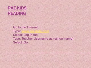 Raz-KidsReading Go to the Internet: Type: www.raz-kids.com Select: Log In tab Type: Teacher Username as (school name) Select: Go 