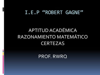 I.E.P “ROBERT GAGNE”
APTITUD ACADÉMICA
RAZONAMIENTO MATEMÁTICO
CERTEZAS
PROF. RWRQ
 