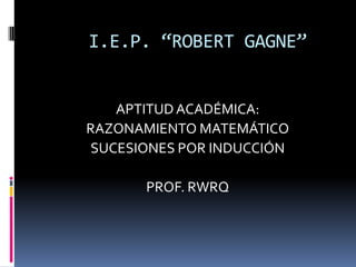 I.E.P. “ROBERT GAGNE”
APTITUDACADÉMICA:
RAZONAMIENTO MATEMÁTICO
SUCESIONES POR INDUCCIÓN
PROF. RWRQ
 