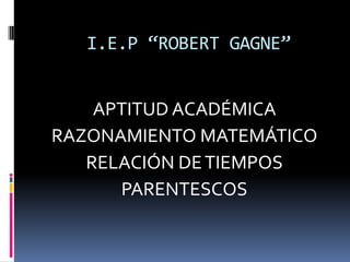 I.E.P “ROBERT GAGNE”
APTITUD ACADÉMICA
RAZONAMIENTO MATEMÁTICO
RELACIÓN DETIEMPOS
PARENTESCOS
 