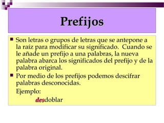 Prefijos
   Son letras o grupos de letras que se antepone a
    la raíz para modificar su significado. Cuando se
    le añade un prefijo a una palabras, la nueva
    palabra abarca los significados del prefijo y de la
    palabra original.
   Por medio de los prefijos podemos descifrar
    palabras desconocidas.
    Ejemplo:
            desdoblar
            des
 